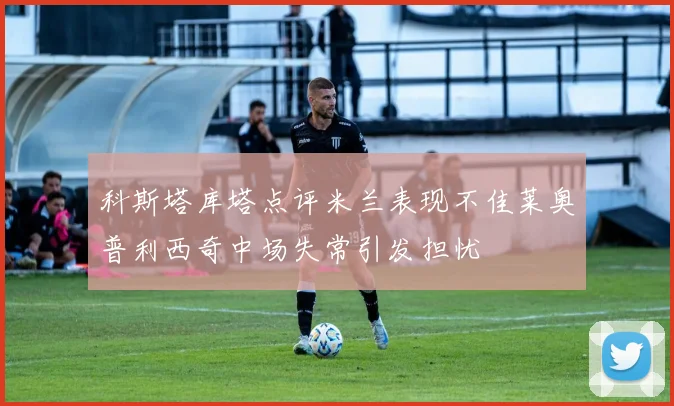 科斯塔库塔点评米兰表现不佳莱奥普利西奇中场失常引发担忧