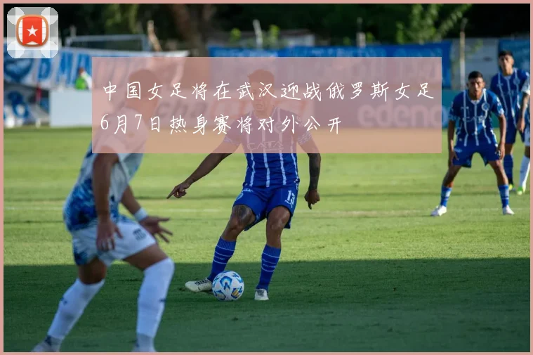 中国女足将在武汉迎战俄罗斯女足6月7日热身赛将对外公开