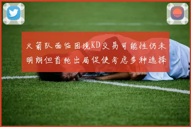火箭队面临困境KD交易可能性仍未明朗但首轮出局促使考虑多种选择