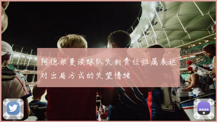 阿德尔曼谈球队失利责任归属表达对出局方式的失望情绪