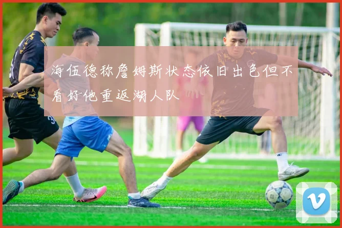 海伍德称詹姆斯状态依旧出色但不看好他重返湖人队