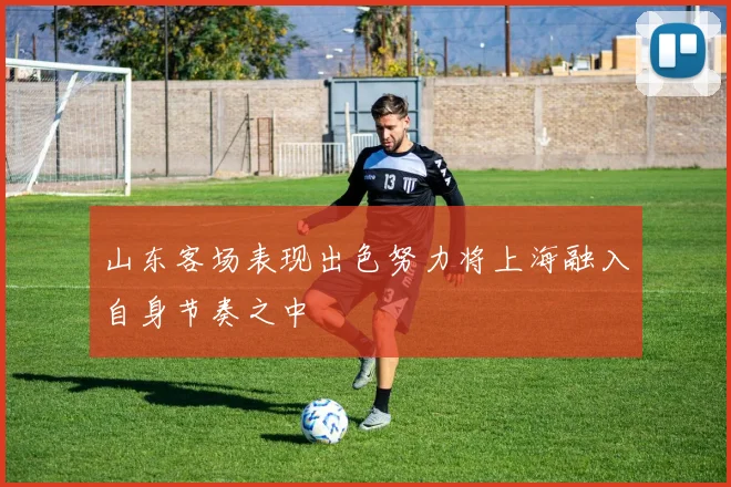 山东客场表现出色努力将上海融入自身节奏之中