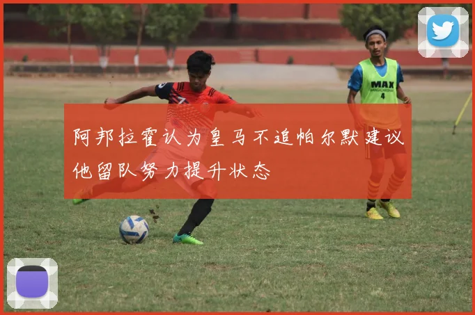 阿邦拉霍认为皇马不追帕尔默建议他留队努力提升状态