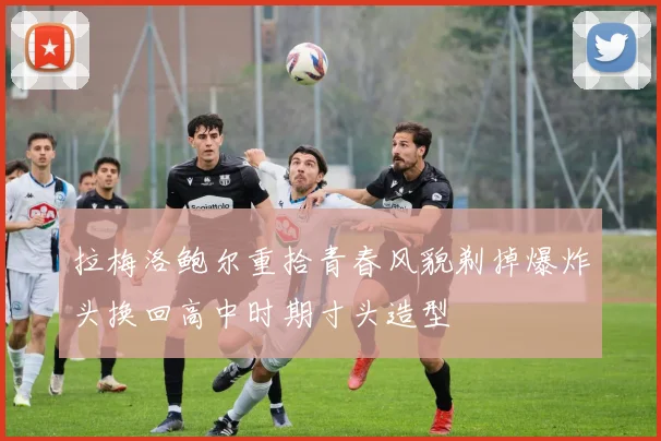 拉梅洛鲍尔重拾青春风貌剃掉爆炸头换回高中时期寸头造型