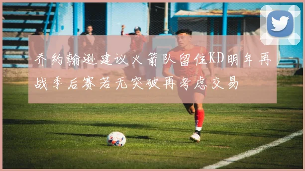 乔约翰逊建议火箭队留住KD明年再战季后赛若无突破再考虑交易