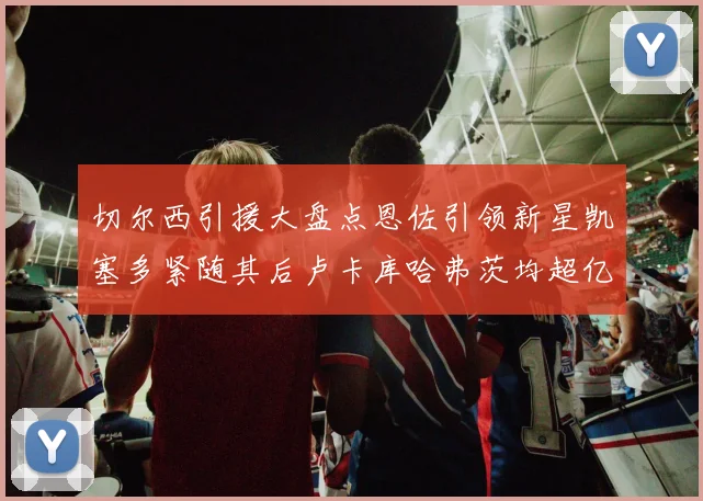 切尔西引援大盘点恩佐引领新星凯塞多紧随其后卢卡库哈弗茨均超亿
