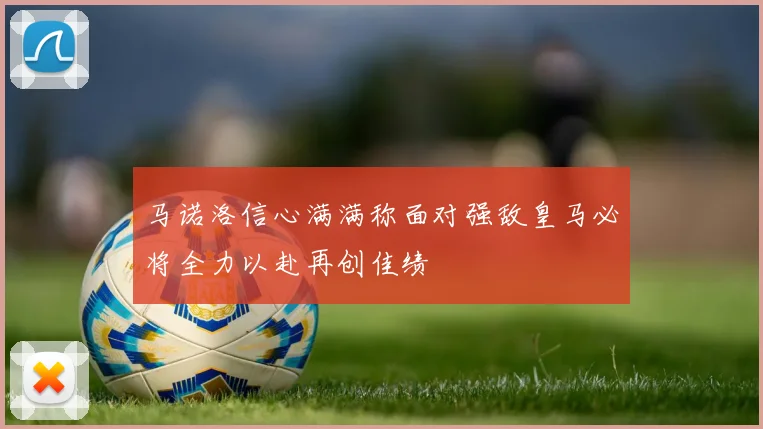 马诺洛信心满满称面对强敌皇马必将全力以赴再创佳绩