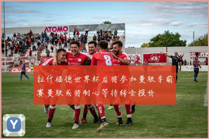 拉什福德世界杯后将参加曼联季前赛曼联或将耐心等待转会报价