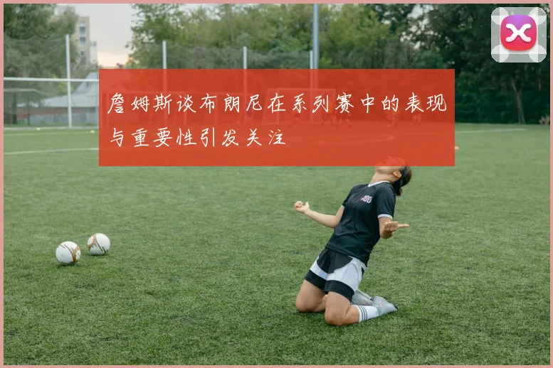 詹姆斯谈布朗尼在系列赛中的表现与重要性引发关注