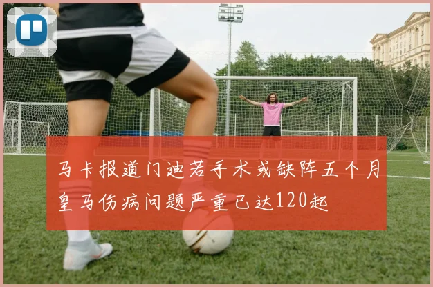马卡报道门迪若手术或缺阵五个月皇马伤病问题严重已达120起
