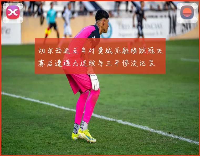 切尔西近五年对曼城无胜绩欧冠决赛后遭遇九连败与三平惨淡记录
