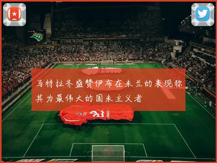 马特拉齐盛赞伊布在米兰的表现称其为最伟大的国米主义者