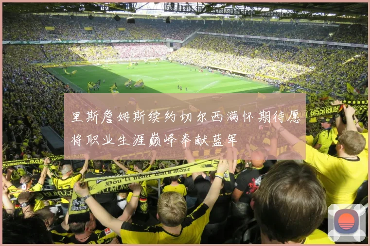 里斯詹姆斯续约切尔西满怀期待愿将职业生涯巅峰奉献蓝军